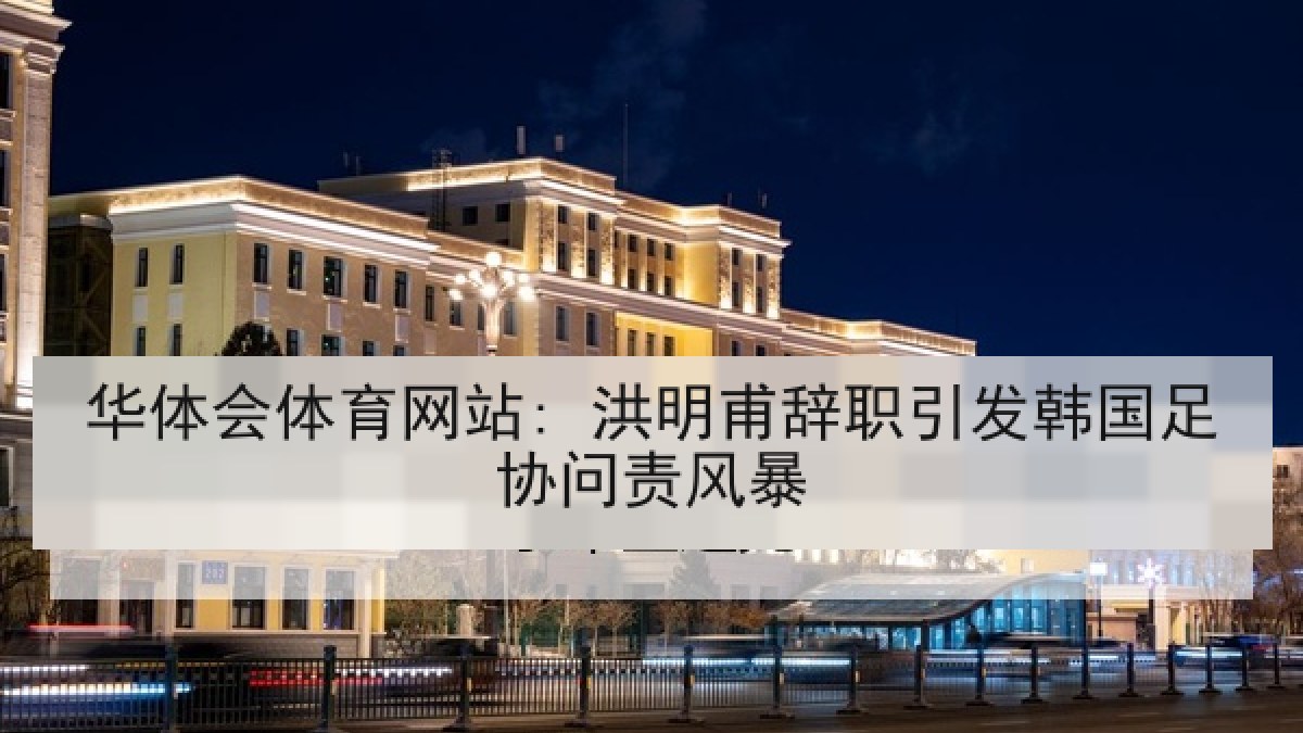 华体会体育网站: 洪明甫辞职引发韩国足协问责风暴