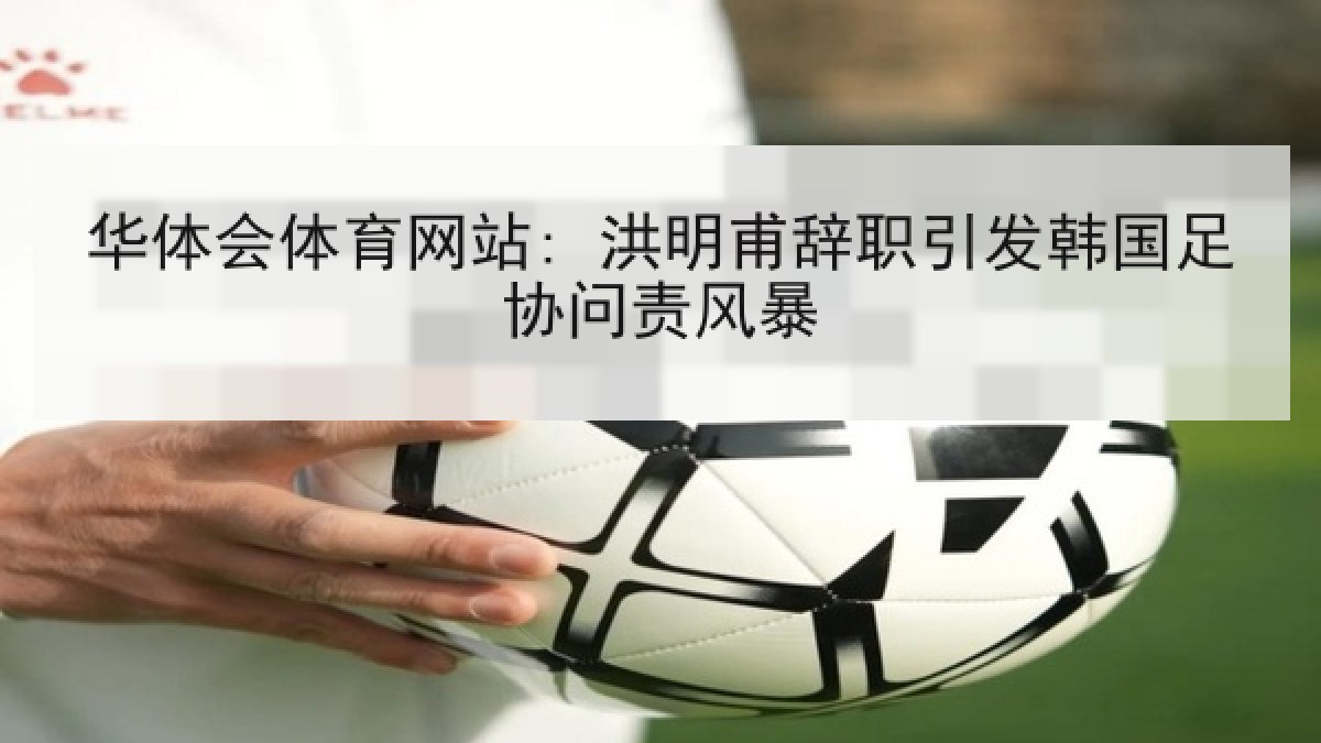 华体会体育网站: 洪明甫辞职引发韩国足协问责风暴