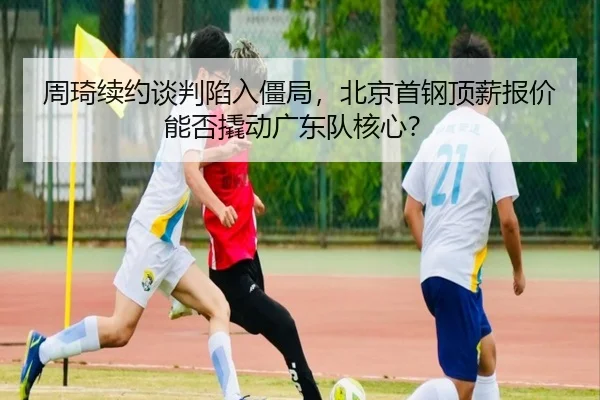 周琦续约谈判陷入僵局，北京首钢顶薪报价能否撬动广东队核心？