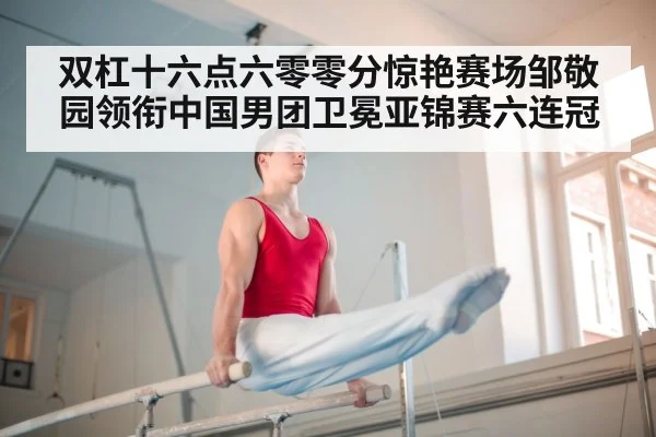 双杠十六点六零零分惊艳赛场邹敬园领衔中国男团卫冕亚锦赛六连冠