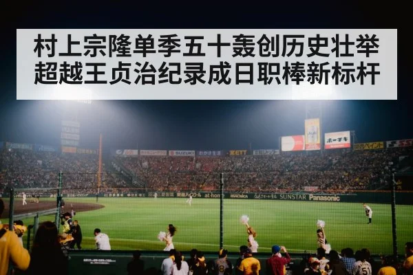 村上宗隆单季五十轰创历史壮举超越王贞治纪录成日职棒新标杆
